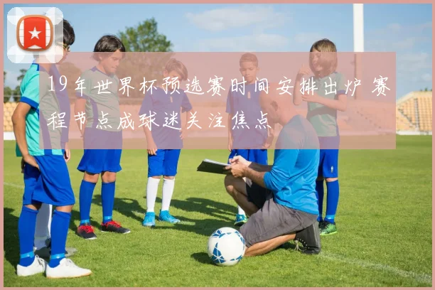 19年世界杯预选赛时间安排出炉 赛程节点成球迷关注焦点