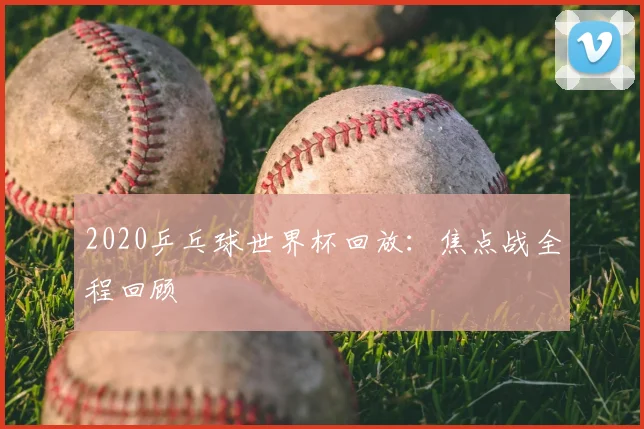 2020乒乓球世界杯回放:焦点战全程回顾