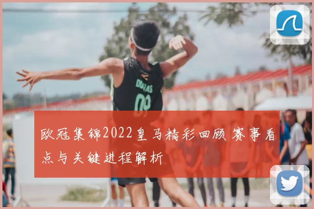 欧冠集锦2022皇马精彩回顾 赛事看点与关键进程解析