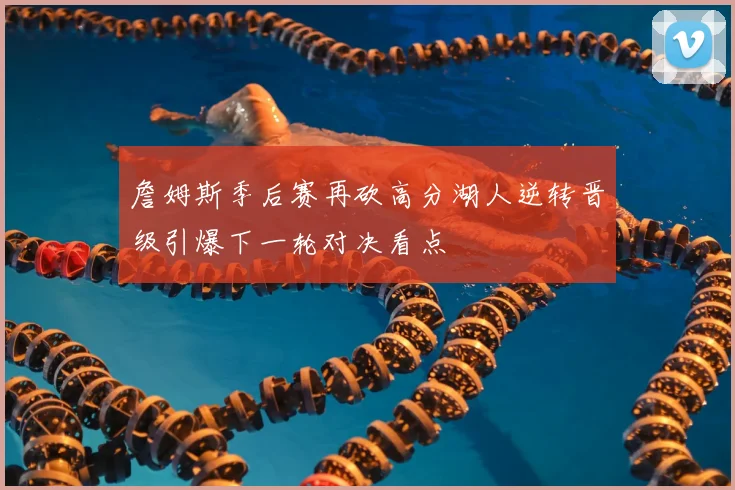 詹姆斯季后赛再砍高分湖人逆转晋级引爆下一轮对决看点
