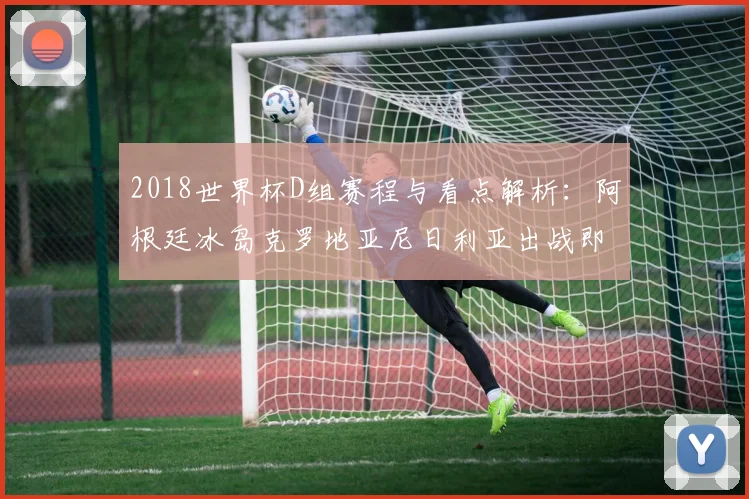 2018世界杯D组赛程与看点解析:阿根廷冰岛克罗地亚尼日利亚出战即