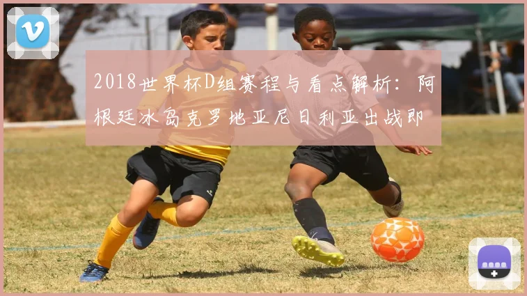 2018世界杯D组赛程与看点解析：阿根廷冰岛克罗地亚尼日利亚出战即